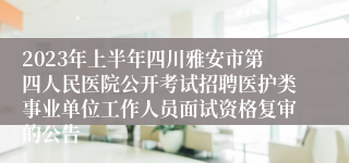 2023年上半年四川雅安市第四人民医院公开考试招聘医护类事业单位工作人员面试资格复审的公告