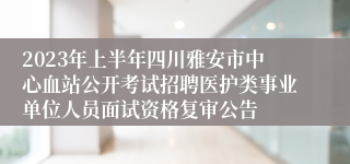 2023年上半年四川雅安市中心血站公开考试招聘医护类事业单位人员面试资格复审公告