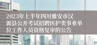 2023年上半年四川雅安市汉源县公开考试招聘医护类事业单位工作人员资格复审的公告