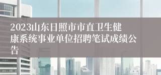 2023山东日照市市直卫生健康系统事业单位招聘笔试成绩公告