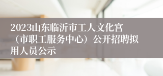 2023山东临沂市工人文化宫（市职工服务中心）公开招聘拟用人员公示