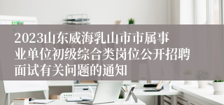 2023山东威海乳山市市属事业单位初级综合类岗位公开招聘面试有关问题的通知