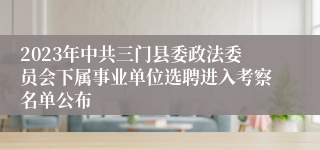 2023年中共三门县委政法委员会下属事业单位选聘进入考察名单公布