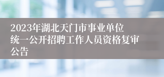 2023年湖北天门市事业单位统一公开招聘工作人员资格复审公告