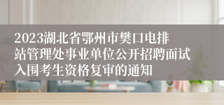 2023湖北省鄂州市樊口电排站管理处事业单位公开招聘面试入围考生资格复审的通知