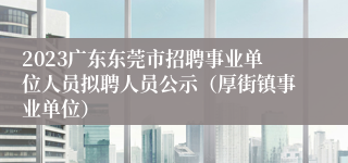 2023广东东莞市招聘事业单位人员拟聘人员公示（厚街镇事业单位）