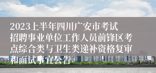2023上半年四川广安市考试招聘事业单位工作人员前锋区考点综合类与卫生类递补资格复审和面试事宜公告