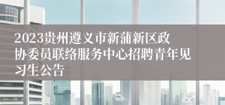 2023贵州遵义市新蒲新区政协委员联络服务中心招聘青年见习生公告