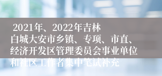  2021年、2022年吉林白城大安市乡镇、专项、市直、经济开发区管理委员会事业单位和社区工作者集中笔试补充