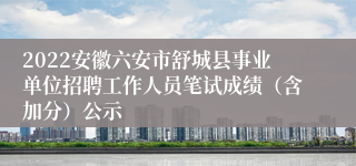 2022安徽六安市舒城县事业单位招聘工作人员笔试成绩（含加分）公示