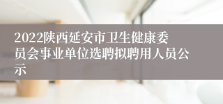 2022陕西延安市卫生健康委员会事业单位选聘拟聘用人员公示