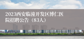 2023西安临潼开发区博仁医院招聘公告（83人）