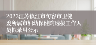 2023江苏镇江市句容市卫健委所属市妇幼保健院选拔工作人员拟录用公示