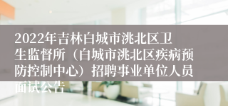 2022年吉林白城市洮北区卫生监督所（白城市洮北区疾病预防控制中心）招聘事业单位人员面试公告
