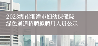 2023湖南湘潭市妇幼保健院绿色通道招聘拟聘用人员公示