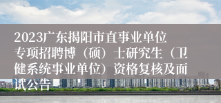 2023广东揭阳市直事业单位专项招聘博（硕）士研究生（卫健系统事业单位）资格复核及面试公告