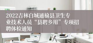 2022吉林白城通榆县卫生专业技术人员“县聘乡用”专项招聘体检通知