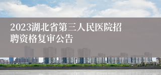 2023湖北省第三人民医院招聘资格复审公告