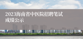 2023海南省中医院招聘笔试成绩公示