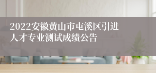 2022安徽黄山市屯溪区引进人才专业测试成绩公告