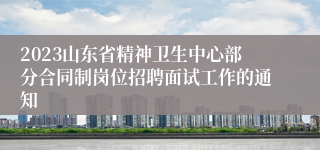 2023山东省精神卫生中心部分合同制岗位招聘面试工作的通知