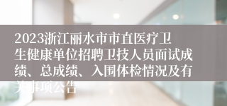 2023浙江丽水市市直医疗卫生健康单位招聘卫技人员面试成绩、总成绩、入围体检情况及有关事项公告