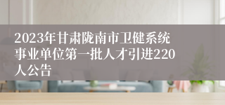 2023年甘肃陇南市卫健系统事业单位第一批人才引进220人公告