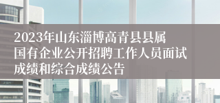 2023年山东淄博高青县县属国有企业公开招聘工作人员面试成绩和综合成绩公告