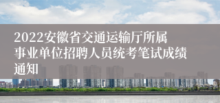 2022安徽省交通运输厅所属事业单位招聘人员统考笔试成绩通知