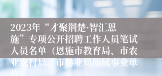 2023年“才聚荆楚·智汇恩施”专项公开招聘工作人员笔试人员名单（恩施市教育局、市农业农村局、市林业局所属事业单位）