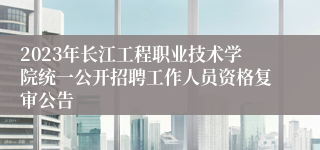 2023年长江工程职业技术学院统一公开招聘工作人员资格复审公告