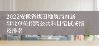 2022安徽省煤田地质局直属事业单位招聘公共科目笔试成绩及排名