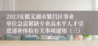 2023安徽芜湖市繁昌区事业单位急需紧缺专业高水平人才引进递补体检有关事项通知（三）