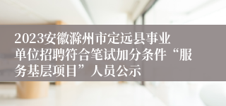 2023安徽滁州市定远县事业单位招聘符合笔试加分条件“服务基层项目”人员公示