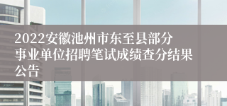 2022安徽池州市东至县部分事业单位招聘笔试成绩查分结果公告