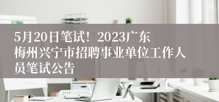 5月20日笔试！2023广东梅州兴宁市招聘事业单位工作人员笔试公告