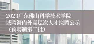 2023广东佛山科学技术学院诚聘海内外高层次人才拟聘公示（预聘制第三批）