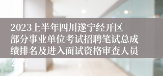 2023上半年四川遂宁经开区部分事业单位考试招聘笔试总成绩排名及进入面试资格审查人员公告