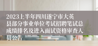 2023上半年四川遂宁市大英县部分事业单位考试招聘笔试总成绩排名及进入面试资格审查人员公告