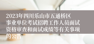 2023年四川乐山市五通桥区事业单位考试招聘工作人员面试资格审查和面试成绩等有关事项的公告