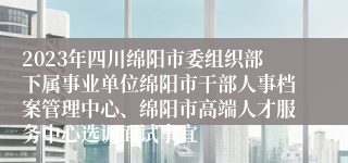 2023年四川绵阳市委组织部下属事业单位绵阳市干部人事档案管理中心、绵阳市高端人才服务中心选调面试事宜