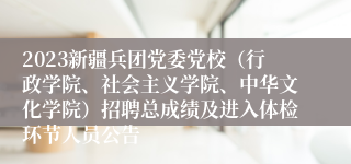 2023新疆兵团党委党校（行政学院、社会主义学院、中华文化学院）招聘总成绩及进入体检环节人员公告