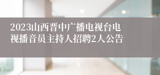 2023山西晋中广播电视台电视播音员主持人招聘2人公告