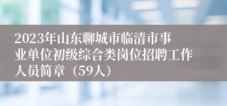 2023年山东聊城市临清市事业单位初级综合类岗位招聘工作人员简章（59人）