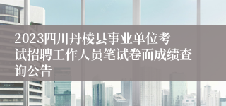 2023四川丹棱县事业单位考试招聘工作人员笔试卷面成绩查询公告