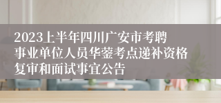 2023上半年四川广安市考聘事业单位人员华蓥考点递补资格复审和面试事宜公告