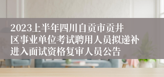2023上半年四川自贡市贡井区事业单位考试聘用人员拟递补进入面试资格复审人员公告