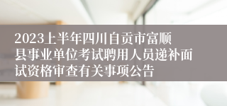 2023上半年四川自贡市富顺县事业单位考试聘用人员递补面试资格审查有关事项公告