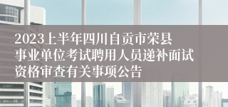 2023上半年四川自贡市荣县事业单位考试聘用人员递补面试资格审查有关事项公告