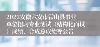 2022安徽六安市霍山县事业单位招聘专业测试（结构化面试）成绩、合成总成绩等公告